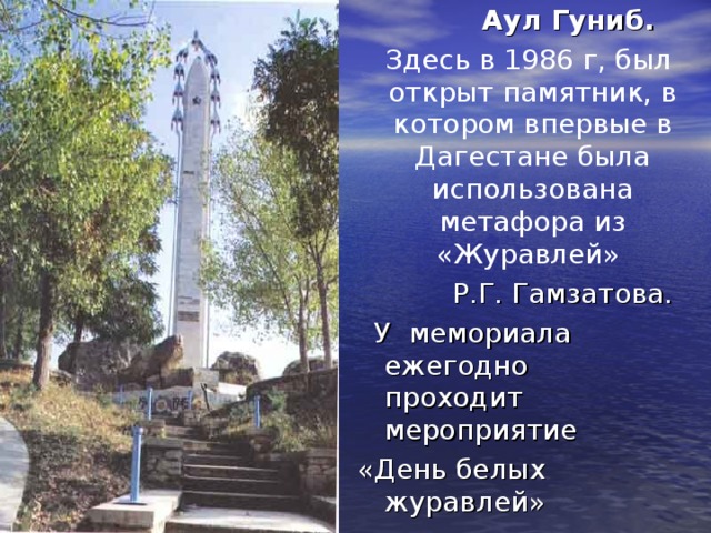  Аул Гуниб.  Здесь в 1986 г, был открыт памятник, в котором впервые в Дагестане была использована метафора из «Журавлей» Р.Г. Гамзатова.  У мемориала ежегодно проходит мероприятие «День белых журавлей» 