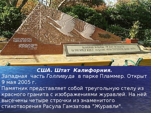 США. Штат Калифорния. Западная часть Голливуда в парке Пламмер. Открыт 9 мая 2005 г. Памятник представляет собой треугольную стелу из красного гранита с изображениями журавлей. На ней высечены четыре строчки из знаменитого стихотворения Расула Гамзатова 