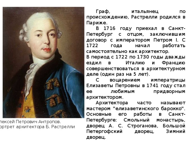  Граф, итальянец по происхождению, Растрелли родился в Париже.  В 1716 году приехал в Санкт-Петербург с отцом, заключившим договор с императором Петром I. С 1722 года начал работать самостоятельно как архитектор. В период с 1722 по 1730 годы дважды ездил в  Италию и Францию совершенствоваться в архитектурном деле (один раз на 5 лет).  С воцарением императрицы Елизаветы Петровны в 1741 году стал ее любимым придворным архитектором.  Архитектора часто называют мастером 