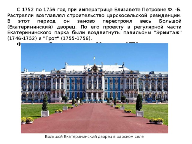  С 1752 по 1756 год при императрице Елизавете Петровне Ф. -Б. Растрелли возглавлял строительство царскосельской резиденции. В этот период он заново перестроил весь Большой (Екатерининский) дворец. По его проекту в регулярной части Екатерининского парка были воздвигнуты павильоны 