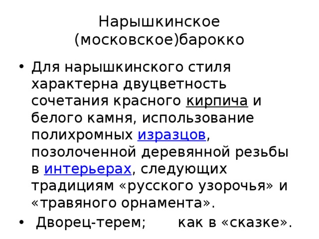 Нарышкинское (московское)барокко Для нарышкинского стиля характерна двуцветность сочетания красного кирпича и белого камня, использование полихромных изразцов , позолоченной деревянной резьбы в интерьерах , следующих традициям «русского узорочья» и «травяного орнамента».  Дворец-терем; как в «сказке». 