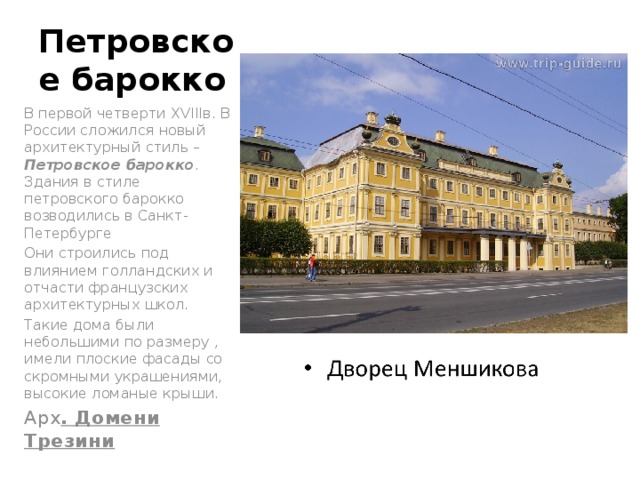  Петровское барокко В первой четверти XVIIIв. В России сложился новый архитектурный стиль – Петровское барокко . Здания в стиле петровского барокко возводились в Санкт-Петербурге Они строились под влиянием голландских и отчасти французских архитектурных школ. Такие дома были небольшими по размеру , имели плоские фасады со скромными украшениями, высокие ломаные крыши. Арх . Домени Трезини 