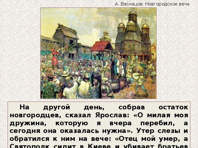 А. Васнецов. Новгородское вече На другой день, собрав остаток новгородцев, сказал Ярослав: «О милая моя дружина, которую я вчера перебил, а сегодня она оказалась нужна». Утер слезы и обратился к ним на вече: «Отец мой умер, а Святополк сидит в Киеве и убивает братьев своих». 