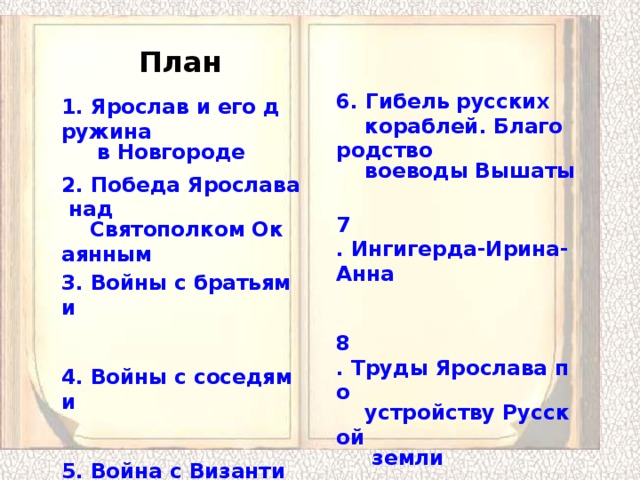 План 6. Гибель русских кораблей. Благородство воеводы Вышаты  7 . Ингигерда-Ирина-Анна   8 . Труды Ярослава по устройству Русской земли  9 . Династические браки семейства Ярослава 1. Ярослав и его дружина в Новгороде   2. Победа Ярослава над Святополком Окаянным  3. Войны с братьями   4. Войны с соседями   5. Война с Византией 