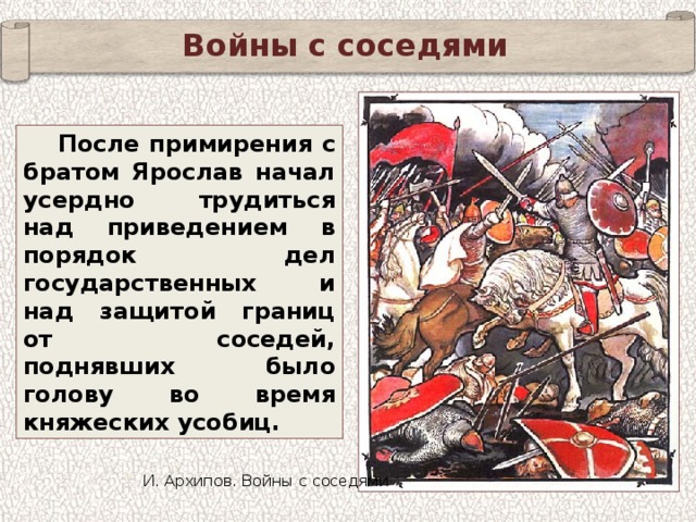 Войны с соседями После примирения с братом Ярослав начал усердно трудиться над приведением в порядок дел государственных и над защитой границ от соседей, поднявших было голову во время княжеских усобиц. И. Архипов. Войны с соседями 