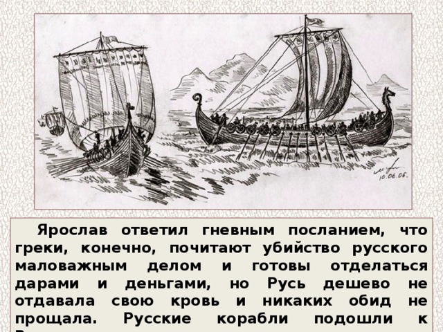 Ярослав ответил гневным посланием, что греки, конечно, почитают убийство русского маловажным делом и готовы отделаться дарами и деньгами, но Русь дешево не отдавала свою кровь и никаких обид не прощала. Русские корабли подошли к Византии. 