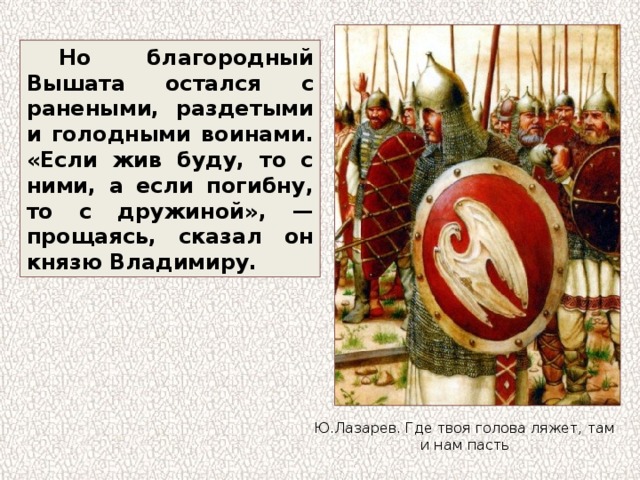 Но благородный Вышата остался с ранеными, раздетыми и голодными воинами. «Если жив буду, то с ними, а если погибну, то с дружиной», — прощаясь, сказал он князю Владимиру. Ю.Лазарев. Где твоя голова ляжет, там и нам пасть 