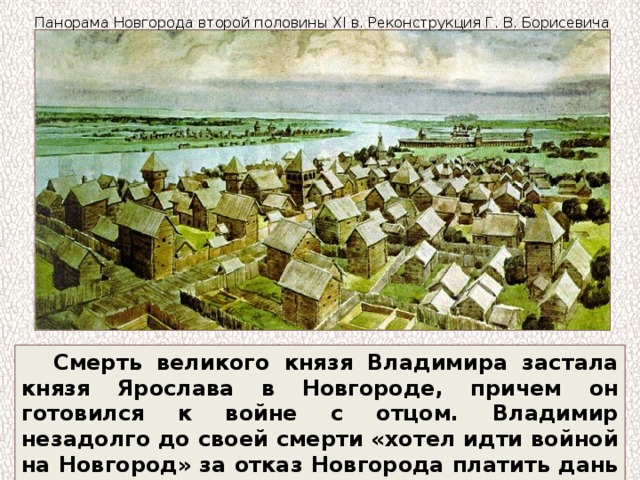 Панорама Новгорода второй половины XI в. Реконструкция Г. В. Борисевича Смерть великого князя Владимира застала князя Ярослава в Новгороде, причем он готовился к войне с отцом. Владимир незадолго до своей смерти «хотел идти войной на Новгород» за отказ Новгорода платить дань Киеву. 