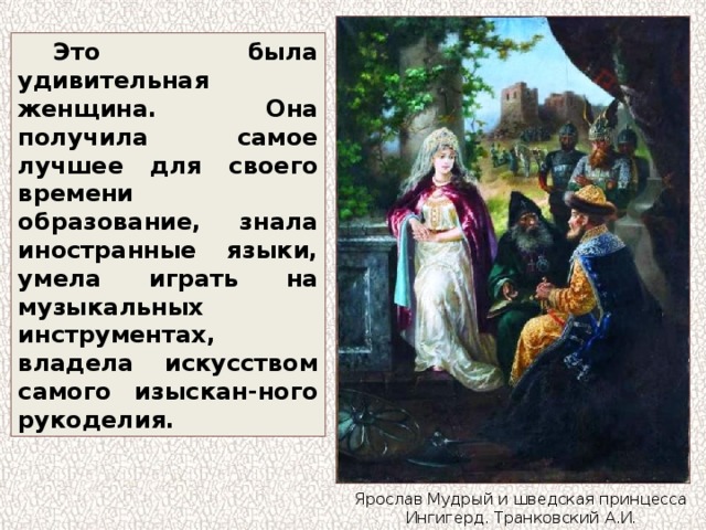 Это была удивительная женщина. Она получила самое лучшее для своего времени образование, знала иностранные языки, умела играть на музыкальных инструментах, владела искусством самого изыскан-ного рукоделия. Ярослав Мудрый и шведская принцесса Ингигерд. Транковский А.И. 