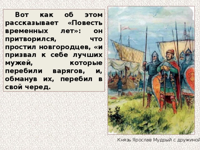 Вот как об этом рассказывает «Повесть временных лет»: он притворился, что простил новгородцев, «и призвал к себе лучших мужей, которые перебили варягов, и, обманув их, перебил в свой черед. Князь Ярослав Мудрый с дружиной 