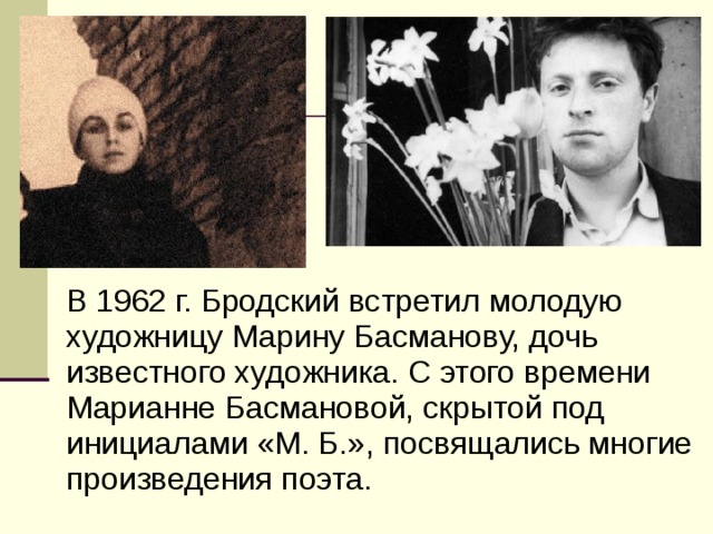 В 1962 г. Бродский встретил молодую художницу Марину Басманову, дочь известного художника. С этого времени Марианне Басмановой, скрытой под инициалами «М. Б.», посвящались многие произведения поэта. 