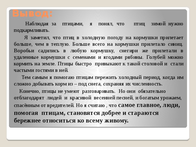 Вывод:  Наблюдая за птицами, я понял, что птиц зимой нужно подкармливать.  Я заметил, что птиц в холодную погоду на кормушки прилетает больше, чем в теплую. Больше всего на кормушки прилетало синиц. Воробьи садились в любую кормушку, снегири же прилетали в удаленные кормушки с семенами и ягодами рябины. Голубей можно кормить на земле. Птицы быстро привыкают к такой столовой и стали частыми гостями в ней.  Тем самым я помогаю птицам пережить холодный период, когда им сложно добывать корм из – под снега, сохраняя их численность.  Конечно, птицы не умеют разговаривать. Но они обязательно отблагодарят людей и красивой весенней песней, и богатым урожаем, спасённым от вредителей. Но я считаю , что самое главное, люди, помогая птицам, становятся добрее и стараются бережнее относиться ко всему живому.