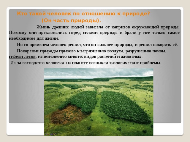 Кто такой человек по отношению к природе?  (Он часть природы).  Жизнь древних людей зависела от капризов окружающей природы. Поэтому они преклонялись перед силами природы и брали у неё только самое необходимое для жизни.  Но со временем человек решил, что он сильнее природы, и решил покорить её.  Покорение природы привело к загрязнению воздуха, разрушению почвы, гибели лесов , исчезновению многих видов растений и животных.  Из-за господства человека на планете возникли экологические проблемы.