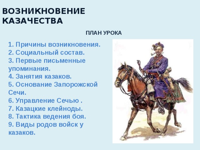 ВОЗНИКНОВЕНИЕ  КАЗАЧЕСТВА   ПЛАН УРОКА 1. Причины возникновения. 2. Социальный состав. 3. Первые письменные упоминания. 4. Занятия казаков. 5. Основание Запорожской Сечи. 6. Управление Сечью . 7. Казацкие клейноды. 8. Тактика ведения боя. 9. Виды родов войск у казаков. 