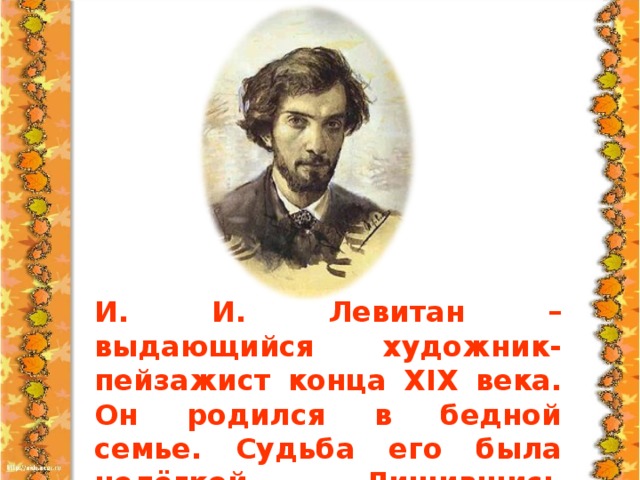 И. И. Левитан – выдающийся художник-пейзажист конца XIX века. Он родился в бедной семье. Судьба его была нелёгкой. Лишившись родителей, он с ранних лет узнал нужду, горе, унижение и нищету.