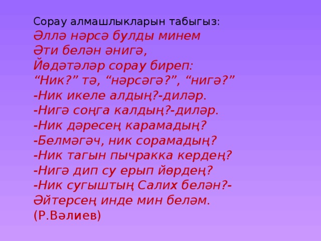 Сорау алмашлыкларын табыгыз: Әллә нәрсә булды минем Әти белән әнигә, Йөдәтәләр сорау биреп: “ Ник?” тә, “нәрсәгә?”, “нигә?” -Ник икеле алдың?-диләр. -Нигә соңга калдың?-диләр. -Ник дәресең карамадың? -Белмәгәч, ник сорамадың? -Ник тагын пычракка кердең? -Нигә дип су ерып йөрдең? -Ник сугыштың Салих белән?- Әйтерсең инде мин беләм. (Р.Вәлиев) 