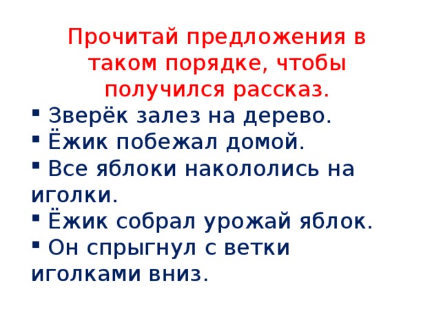 Прочитай предложения в таком порядке, чтобы получился рассказ.  Зверёк залез на дерево.  Ёжик побежал домой.  Все яблоки накололись на иголки.  Ёжик собрал урожай яблок.  Он спрыгнул с ветки иголками вниз. 