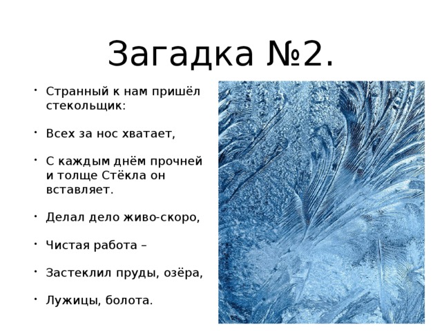 Загадка №2. Странный к нам пришёл стекольщик: Всех за нос хватает, С каждым днём прочней и толще Стёкла он вставляет. Делал дело живо-скоро, Чистая работа – Застеклил пруды, озёра, Лужицы, болота. 