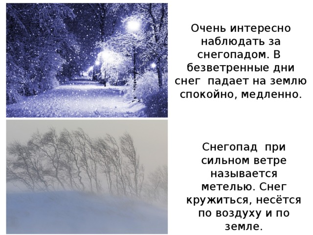 Очень интересно наблюдать за снегопадом. В безветренные дни снег падает на землю спокойно, медленно. Снегопад при сильном ветре называется метелью. Снег кружиться, несётся по воздуху и по земле. 