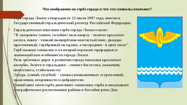 Что изображено на гербе города и что эти символы означают? Герб города Лиски утвержден от 12 июля 1997 года, внесен в Государственный геральдический регистр Российской Федерации Геральдическое описание герба города Лиски гласит:  