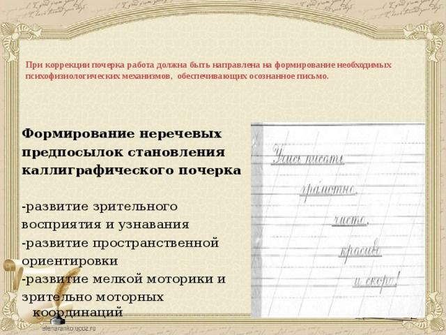 При коррекции почерка работа должна быть направлена на формирование необходимых психофизиологических механизмов, обеспечивающих осознанное письмо.    Формирование неречевых предпосылок становления каллиграфического почерка -развитие зрительного восприятия и узнавания -развитие пространственной ориентировки -развитие мелкой моторики и зрительно моторных координаций 