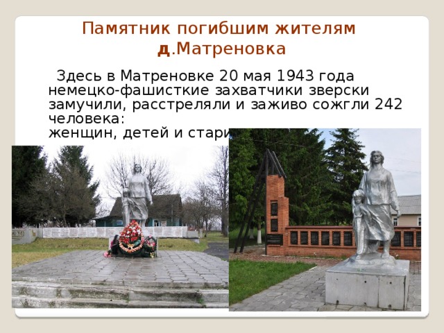 Памятник погибшим жителям   д .Матреновка  Здесь в Матреновке 20 мая 1943 года немецко-фашисткие захватчики зверски замучили, расстреляли и заживо сожгли 242 человека:  женщин, детей и стариков 