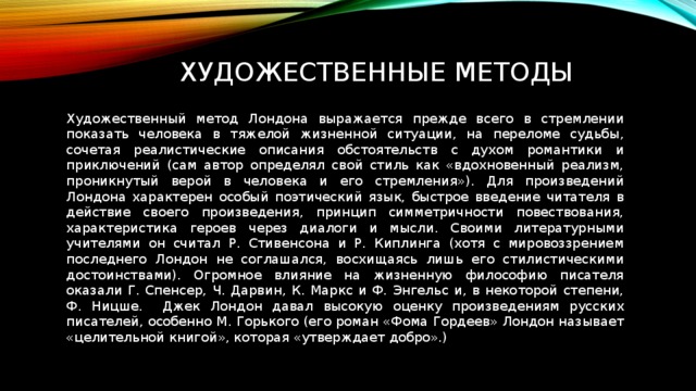 Художественные методы Художественный метод Лондона выражается прежде всего в стремлении показать человека в тяжелой жизненной ситуации, на переломе судьбы, сочетая реалистические описания обстоятельств с духом романтики и приключений (сам автор определял свой стиль как «вдохновенный реализм, проникнутый верой в человека и его стремления»). Для произведений Лондона характерен особый поэтический язык, быстрое введение читателя в действие своего произведения, принцип симметричности повествования, характеристика героев через диалоги и мысли. Своими литературными учителями он считал Р. Стивенсона и Р. Киплинга (хотя с мировоззрением последнего Лондон не соглашался, восхищаясь лишь его стилистическими достоинствами). Огромное влияние на жизненную философию писателя оказали Г. Спенсер, Ч. Дарвин, К. Маркс и Ф. Энгельс и, в некоторой степени, Ф. Ницше. Джек Лондон давал высокую оценку произведениям русских писателей, особенно М. Горького (его роман «Фома Гордеев» Лондон называет «целительной книгой», которая «утверждает добро».) 