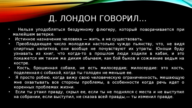  д. лондон говорил…  Нельзя уподобляться бездумному флюгеру, который поворачивается при малейшем ветерке.  Истинное назначение человека — жить, а не существовать.  Преобладающее число молодежи настолько чуждо пьянству, что, не видя спиртных напитков, они вообще не почувствуют их утраты. Юноши буду узнавать из книг, что когда-то в прошлом люди ходили в кабак, и это покажется им таким же диким обычаем, как бой быков и сожжение ведьм на костре.  Кость, брошенная собаке, не есть милосердие; милосердие: это кость, поделенная с собакой, когда ты голоден не меньше ее.  Я просто робею, когда вижу свою человеческую ограниченность, мешающую мне охватывать все стороны проблемы, в особенности когда речь идет о коренных проблемах жизни.  Если ты утаил правду, скрыл ее, если ты не поднялся с места и не выступил на собрании, если выступил, не сказав всей правды,— ты изменил правде. 