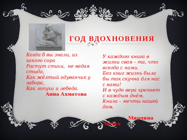  Год Вдохновения Когда б вы знали, из какого сора Растут стихи, не ведая стыда, Как жёлтый одуванчик у забора, Как лопухи и лебеда.   Анна Ахматова У каждого книга в жизни своя – та, что всегда с нами. Без книг жизнь была бы так скучна для нас с вами! И в чудо вера крепнет с каждым днём. Книга – мечты нашей дом.   Мирчина Лилия 