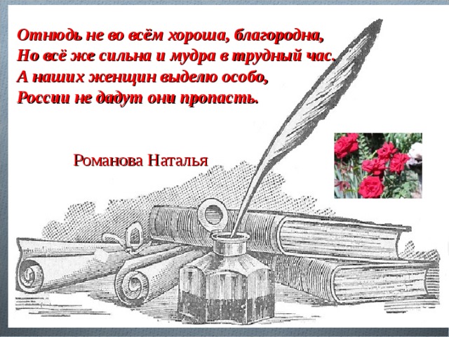 Отнюдь не во всём хороша, благородна, Но всё же сильна и мудра в трудный час. А наших женщин выделю особо, России не дадут они пропасть.   Романова Наталья 