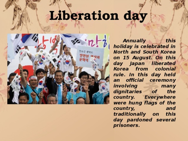 Liberation day  Annually this holiday is celebrated in North and South Korea on 15 August. On this day Japan liberated Korea from colonial rule. In this day held an official ceremony involving many dignitaries of the country. Everywhere were hung flags of the country, and traditionally on this day pardoned several prisoners. 