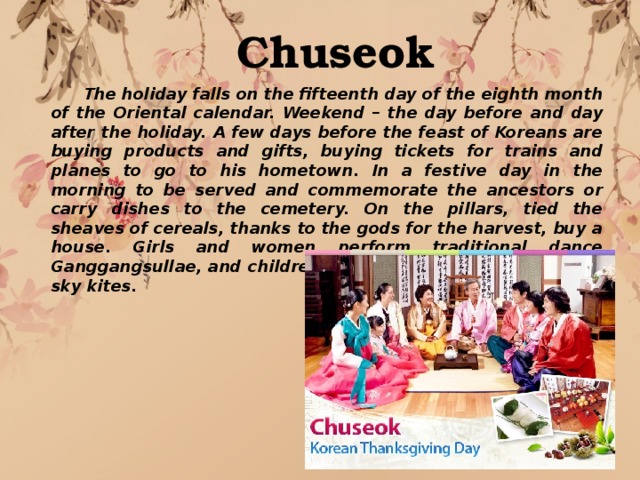 Chuseok  The holiday falls on the fifteenth day of the eighth month of the Oriental calendar. Weekend – the day before and day after the holiday. A few days before the feast of Koreans are buying products and gifts, buying tickets for trains and planes to go to his hometown. In a festive day in the morning to be served and commemorate the ancestors or carry dishes to the cemetery. On the pillars, tied the sheaves of cereals, thanks to the gods for the harvest, buy a house. Girls and women perform traditional dance Ganggangsullae, and children with fathers launched into the sky kites. 