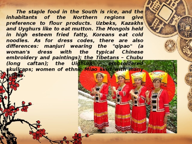  The staple food in the South is rice, and the inhabitants of the Northern regions give preference to flour products. Uzbeks, Kazakhs and Uyghurs like to eat mutton. The Mongols held in high esteem fried fatty, Koreans eat cold noodles. As for dress codes, there are also differences: manjuri wearing the 