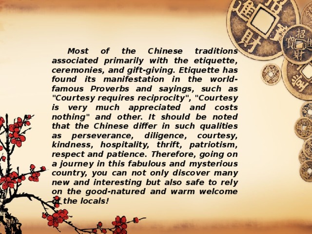  Most of the Chinese traditions associated primarily with the etiquette, ceremonies, and gift-giving. Etiquette has found its manifestation in the world-famous Proverbs and sayings, such as 