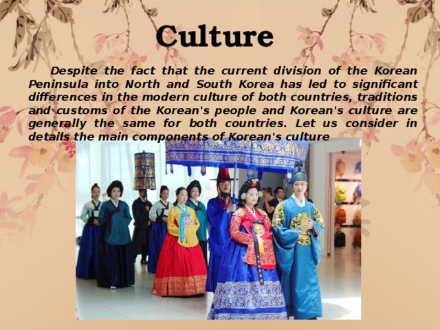 Culture  Despite the fact that the current division of the Korean Peninsula into North and South Korea has led to significant differences in the modern culture of both countries, traditions and customs of the Korean's people and Korean's culture are generally the same for both countries. Let us consider in details the main components of Korean's culture 
