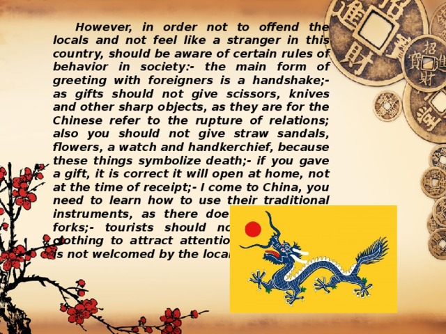  However, in order not to offend the locals and not feel like a stranger in this country, should be aware of certain rules of behavior in society:- the main form of greeting with foreigners is a handshake;- as gifts should not give scissors, knives and other sharp objects, as they are for the Chinese refer to the rupture of relations; also you should not give straw sandals, flowers, a watch and handkerchief, because these things symbolize death;- if you gave a gift, it is correct it will open at home, not at the time of receipt;- I come to China, you need to learn how to use their traditional instruments, as there does not eat with forks;- tourists should not wear bright clothing to attract attention, because she is not welcomed by the locals. 