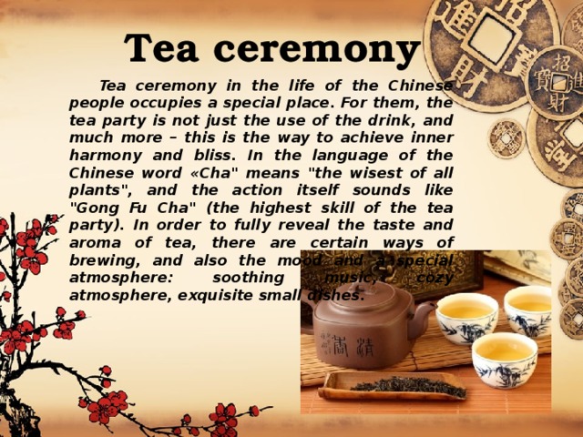 Tea ceremony  Tea ceremony in the life of the Chinese people occupies a special place. For them, the tea party is not just the use of the drink, and much more – this is the way to achieve inner harmony and bliss. In the language of the Chinese word «Cha