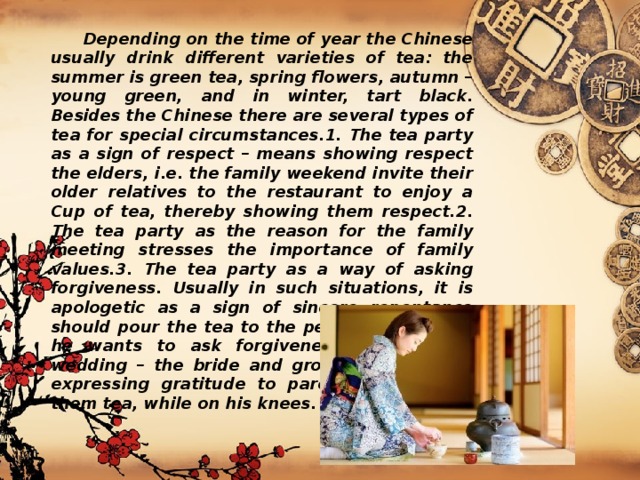  Depending on the time of year the Chinese usually drink different varieties of tea: the summer is green tea, spring flowers, autumn – young green, and in winter, tart black. Besides the Chinese there are several types of tea for special circumstances.1. The tea party as a sign of respect – means showing respect the elders, i.e. the family weekend invite their older relatives to the restaurant to enjoy a Cup of tea, thereby showing them respect.2. The tea party as the reason for the family meeting stresses the importance of family values.3. The tea party as a way of asking forgiveness. Usually in such situations, it is apologetic as a sign of sincere repentance should pour the tea to the person with whom he wants to ask forgiveness.4. Tea party wedding – the bride and groom as a sign of expressing gratitude to parents and serves them tea, while on his knees. 