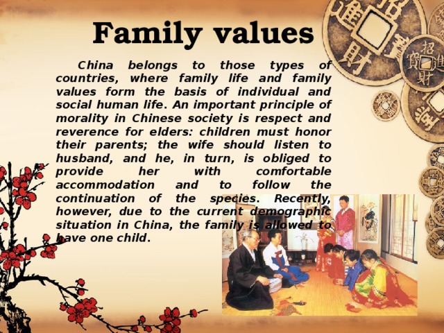 Family values    China belongs to those types of countries, where family life and family values form the basis of individual and social human life. An important principle of morality in Chinese society is respect and reverence for elders: children must honor their parents; the wife should listen to husband, and he, in turn, is obliged to provide her with comfortable accommodation and to follow the continuation of the species. Recently, however, due to the current demographic situation in China, the family is allowed to have one child. 
