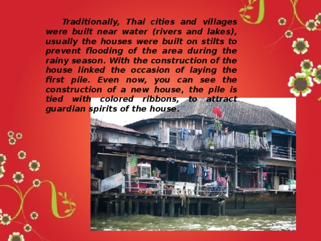  Traditionally, Thai cities and villages were built near water (rivers and lakes), usually the houses were built on stilts to prevent flooding of the area during the rainy season. With the construction of the house linked the occasion of laying the first pile. Even now, you can see the construction of a new house, the pile is tied with colored ribbons, to attract guardian spirits of the house. 