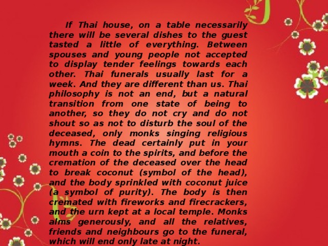  If Thai house, on a table necessarily there will be several dishes to the guest tasted a little of everything. Between spouses and young people not accepted to display tender feelings towards each other. Thai funerals usually last for a week. And they are different than us. Thai philosophy is not an end, but a natural transition from one state of being to another, so they do not cry and do not shout so as not to disturb the soul of the deceased, only monks singing religious hymns. The dead certainly put in your mouth a coin to the spirits, and before the cremation of the deceased over the head to break coconut (symbol of the head), and the body sprinkled with coconut juice (a symbol of purity). The body is then cremated with fireworks and firecrackers, and the urn kept at a local temple. Monks alms generously, and all the relatives, friends and neighbours go to the funeral, which will end only late at night. 