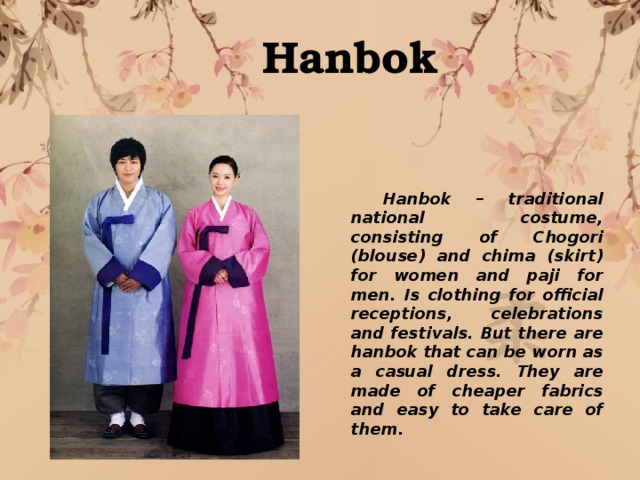 Hanbok  Hanbok – traditional national costume, consisting of Chogori (blouse) and chima (skirt) for women and paji for men. Is clothing for official receptions, celebrations and festivals. But there are hanbok that can be worn as a casual dress. They are made of cheaper fabrics and easy to take care of them. 