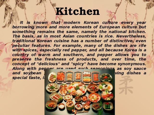 Kitchen  It is known that modern Korean culture every year borrowing more and more elements of European culture but something remains the same, namely the national kitchen. The basis, as in most Asian countries is rice. Nevertheless, traditional Korean cuisine has a number of distinctive, even peculiar features. For example, many of the dishes are rife with spices, especially red pepper, and all because Korea is a country of warm and southern, and pepper allows you to preserve the freshness of products, and over time, the concept of 
