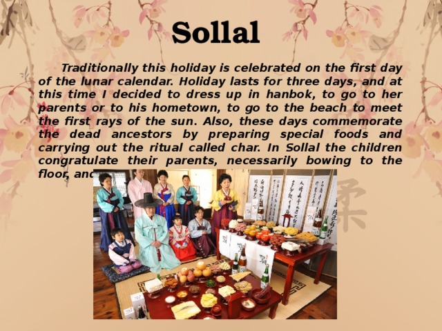 Sallal Korean new year Sollal  Traditionally this holiday is celebrated on the first day of the lunar calendar. Holiday lasts for three days, and at this time I decided to dress up in hanbok, to go to her parents or to his hometown, to go to the beach to meet the first rays of the sun. Also, these days commemorate the dead ancestors by preparing special foods and carrying out the ritual called char. In Sollal the children congratulate their parents, necessarily bowing to the floor, and the person becomes a year older. 