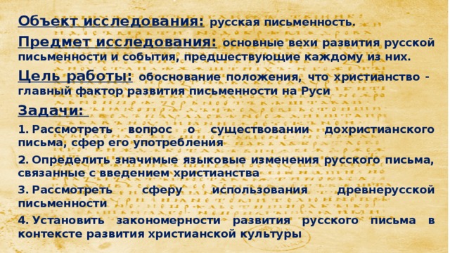 Объект исследования:  русская письменность. Предмет исследования:  основные вехи развития русской письменности и события, предшествующие каждому из них. Цель работы:  обоснование положения, что христианство - главный фактор развития письменности на Руси Задачи: 1.  Рассмотреть вопрос о существовании дохристианского письма, сфер его употребления 2.  Определить значимые языковые изменения русского письма, связанные с введением христианства 3.  Рассмотреть сферу использования древнерусской письменности 4.  Установить закономерности развития русского письма в контексте развития христианской культуры 