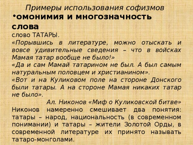 Примеры использования софизмов омонимия и многозначность слова слово ТАТАРЫ. «Порывшись в литературе, можно отыскать и вовсе удивительные сведения – что в войсках Мамая татар вообще не было!» «Да и сам Мамай татарином не был. А был самым натуральным половцем и христианином». «Вот и на Куликовом поле на стороне Донского были татары. А на стороне Мамая никаких татар не было».  Ал. Никонов «Миф о Куликовской битве» Никонов намеренно смешивает два понятия: татары – народ, национальность (в современном понимании) и татары – жители Золотой Орды, в современной литературе их принято называть татаро-монголами. 