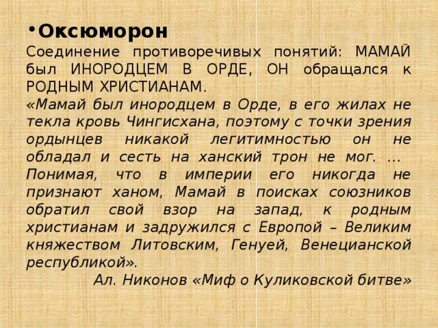 Оксюморон Соединение противоречивых понятий: МАМАЙ был ИНОРОДЦЕМ В ОРДЕ, ОН обращался к РОДНЫМ ХРИСТИАНАМ. «Мамай был инородцем в Орде, в его жилах не текла кровь Чингисхана, поэтому с точки зрения ордынцев никакой легитимностью он не обладал и сесть на ханский трон не мог. … Понимая, что в империи его никогда не признают ханом, Мамай в поисках союзников обратил свой взор на запад, к родным христианам и задружился с Европой – Великим княжеством Литовским, Генуей, Венецианской республикой». Ал. Никонов «Миф о Куликовской битве» 