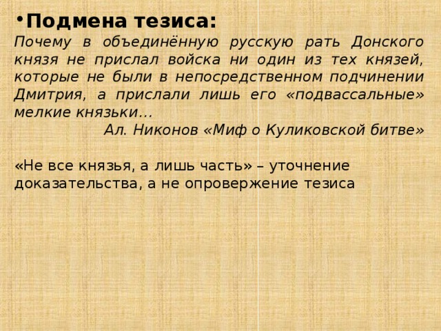 Подмена тезиса: Почему в объединённую русскую рать Донского князя не прислал войска ни один из тех князей, которые не были в непосредственном подчинении Дмитрия, а прислали лишь его «подвассальные» мелкие князьки… Ал. Никонов «Миф о Куликовской битве» «Не все князья, а лишь часть» – уточнение доказательства, а не опровержение тезиса 