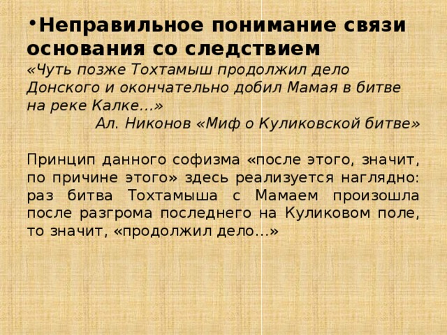 Неправильное понимание связи основания со следствием «Чуть позже Тохтамыш продолжил дело Донского и окончательно добил Мамая в битве на реке Калке…» Ал. Никонов «Миф о Куликовской битве» Принцип данного софизма «после этого, значит, по причине этого» здесь реализуется наглядно: раз битва Тохтамыша с Мамаем произошла после разгрома последнего на Куликовом поле, то значит, «продолжил дело…» 