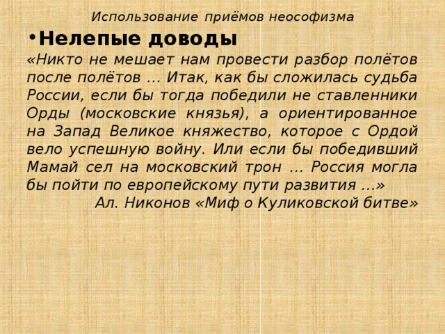 Использование  приёмов неософизма Нелепые доводы «Никто не мешает нам провести разбор полётов после полётов … Итак, как бы сложилась судьба России, если бы тогда победили не ставленники Орды (московские князья), а ориентированное на Запад Великое княжество, которое с Ордой вело успешную войну. Или если бы победивший Мамай сел на московский трон … Россия могла бы пойти по европейскому пути развития …» Ал. Никонов «Миф о Куликовской битве» 